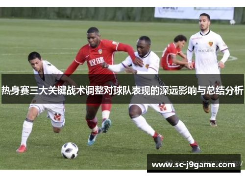 热身赛三大关键战术调整对球队表现的深远影响与总结分析 热身赛三大关键战术调整对球队表现的深远影响与总结分析