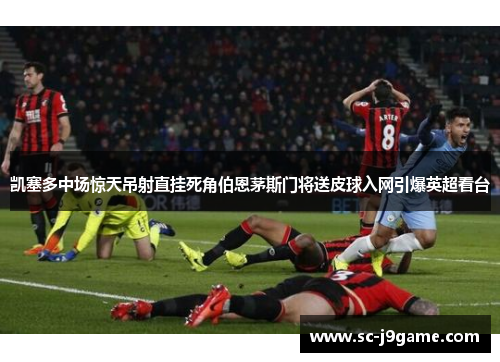 凯塞多中场惊天吊射直挂死角伯恩茅斯门将送皮球入网引爆英超看台 凯塞多中场惊天吊射直挂死角伯恩茅斯门将送皮球入网引爆英超看台