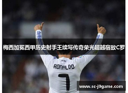 梅西加冕西甲历史射手王续写传奇荣光超越宿敌C罗