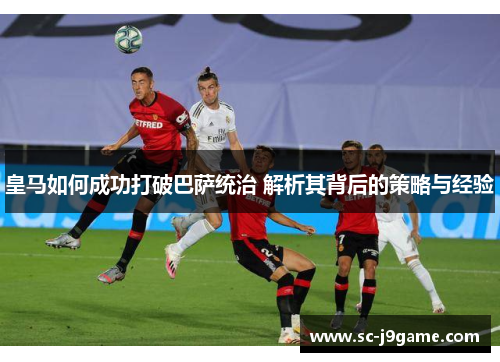 皇马如何成功打破巴萨统治 解析其背后的策略与经验